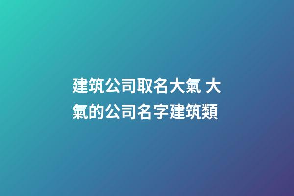 建筑公司取名大氣 大氣的公司名字建筑類-第1張-公司起名-玄機派